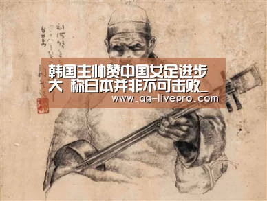 韩国主帅赞中国女足进步大 称日本并非不可击败_AG足球(图3) AG体育