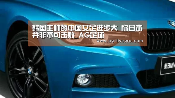 韩国主帅赞中国女足进步大 称日本并非不可击败_AG足球(图1) AG篮球