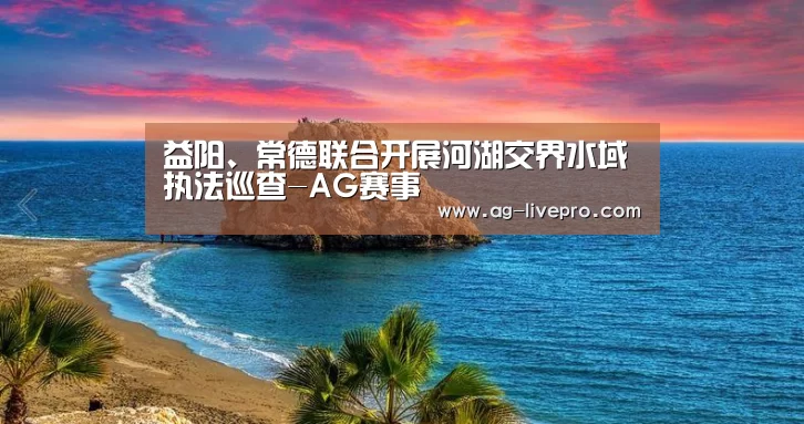 益阳、常德联合开展河湖交界水域执法巡查-AG赛事(图1) AG足球