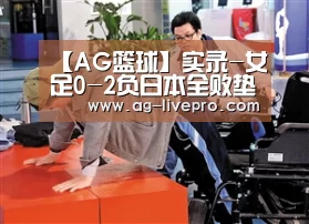 【AG篮球】实录-女足0-2负日本全败垫底(图1) AG体育